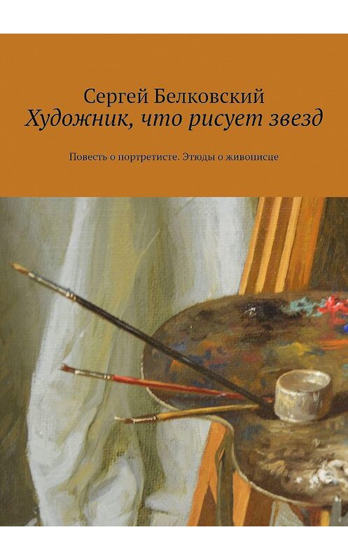 Обложка книги «Художник, что рисует звезд. Повесть о портретисте. Этюды о живописце» автора Сергея Белковския. ISBN 9785005078407.