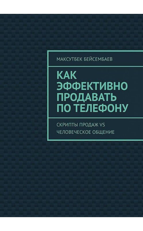 Обложка книги «Как эффективно продавать по телефону. Cкрипты продаж vs человеческое общение» автора Максутбека Бейсембаева. ISBN 9785005112989.