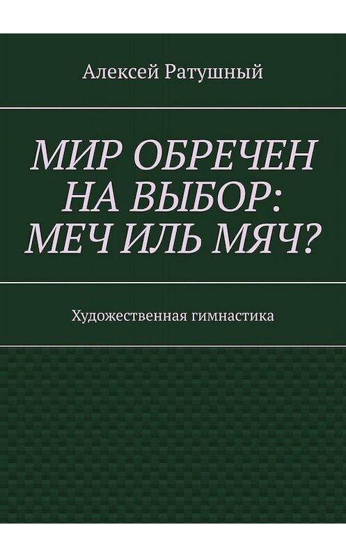 Обложка книги «Мир обречен на выбор: меч иль мяч? Художественная гимнастика» автора Алексея Ратушный. ISBN 9785005090423.