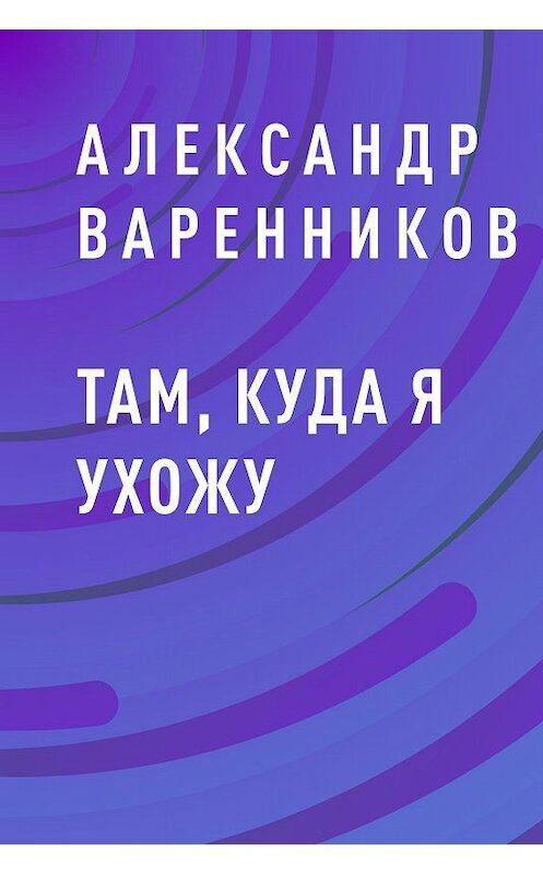 Обложка книги «Там, куда я ухожу» автора Александра Варенникова.