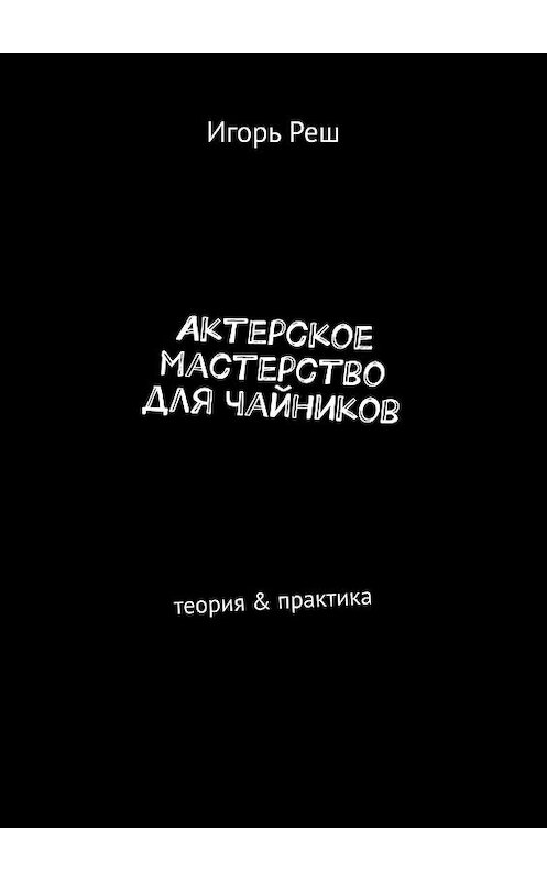 Обложка книги «Актерское мастерство для чайников. Теория & практика» автора Игоря Реша. ISBN 9785449060945.