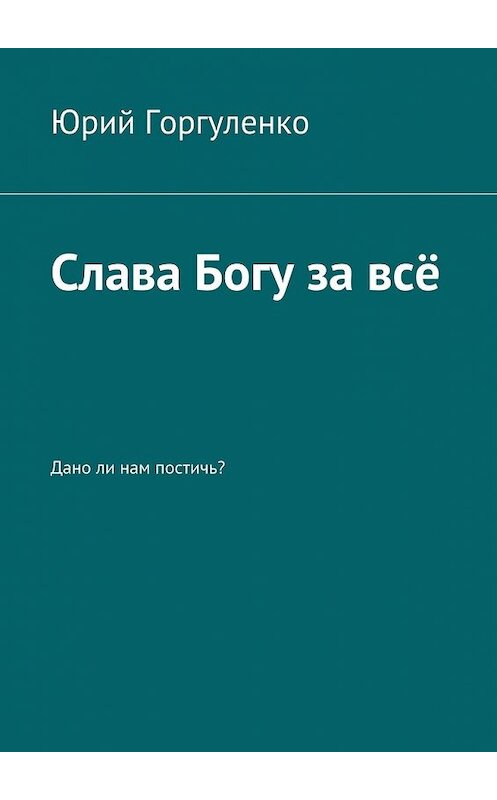 Обложка книги «Слава Богу за всё. Дано ли нам постичь?» автора Юрия Горгуленки. ISBN 9785449094681.